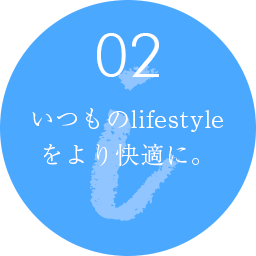 02 いつものlifestyle をより快適に。