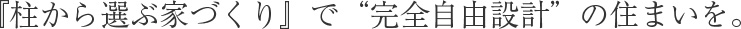 『柱から選ぶ家づくり』で“完全自由設計”の住まいを。