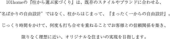 101homeの『柱から選ぶ家づくり』は、既存のスタイルやブランドに合わせる、“名ばかりの自由設計”ではなく、柱からはじまって、『まったく一からの自由設計』。