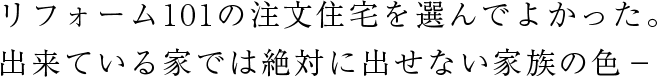 リフォーム101の注文住宅を選んでよかった。 出来ている家では絶対に出せない家族の色－